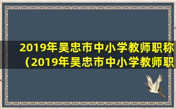 2019年吴忠市中小学教师职称（2019年吴忠市中小学教师职称）(2019年吴忠市事业单位公开招聘工作人员面试公告)