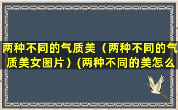 两种不同的气质美（两种不同的气质美女图片）(两种不同的美怎么形容)