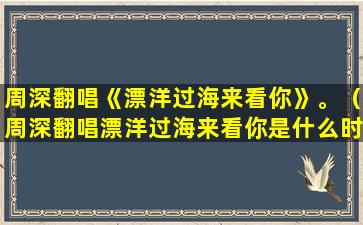 周深翻唱《漂洋过海来看你》。（周深翻唱漂洋过海来看你是什么时候）