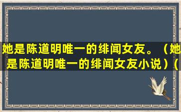 她是陈道明唯一的绯闻女友。（她是陈道明唯一的绯闻女友小说）(陈道明唯一的知己)