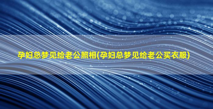 孕妇总梦见给老公照相(孕妇总梦见给老公买衣服)