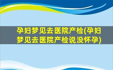 孕妇梦见去医院产检(孕妇梦见去医院产检说没怀孕)