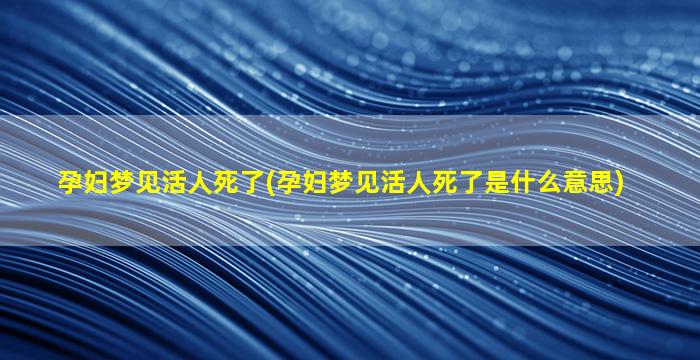 孕妇梦见活人死了(孕妇梦见活人死了是什么意思)