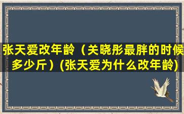 张天爱改年龄（关晓彤最胖的时候多少斤）(张天爱为什么改年龄)