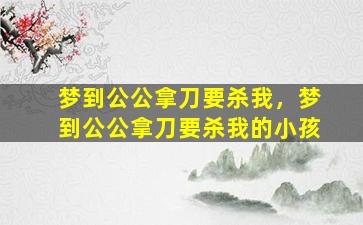 梦到公公拿刀要杀我，梦到公公拿刀要杀我的小孩