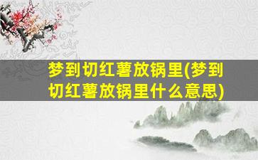 梦到切红薯放锅里(梦到切红薯放锅里什么意思)