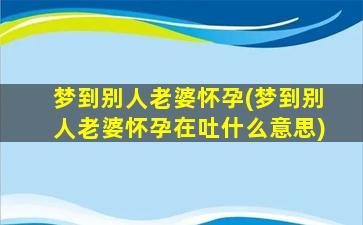 梦到别人老婆怀孕(梦到别人老婆怀孕在吐什么意思)