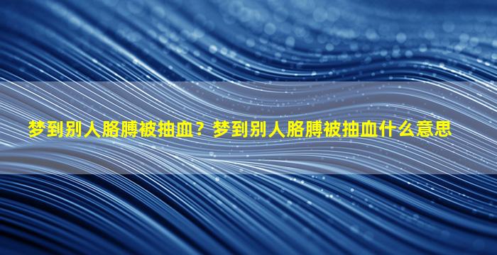 梦到别人胳膊被抽血？梦到别人胳膊被抽血什么意思