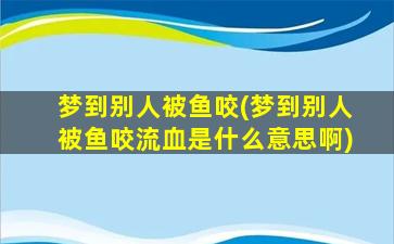 梦到别人被鱼咬(梦到别人被鱼咬流血是什么意思啊)