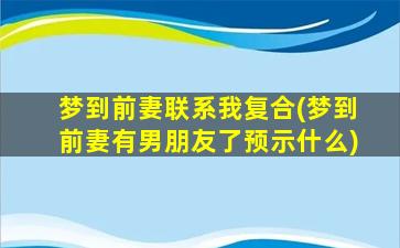 梦到前妻联系我复合(梦到前妻有男朋友了预示什么)