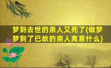 梦到去世的亲人又死了(做梦梦到了已故的亲人寓意什么)