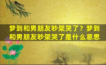 梦到和男朋友吵架哭了？梦到和男朋友吵架哭了是什么意思