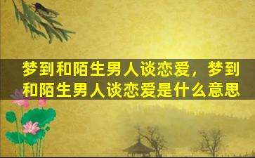 梦到和陌生男人谈恋爱，梦到和陌生男人谈恋爱是什么意思