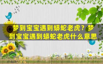 梦到宝宝遇到蟒蛇老虎？梦到宝宝遇到蟒蛇老虎什么意思