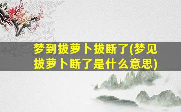 梦到拔萝卜拔断了(梦见拔萝卜断了是什么意思)