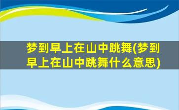 梦到早上在山中跳舞(梦到早上在山中跳舞什么意思)