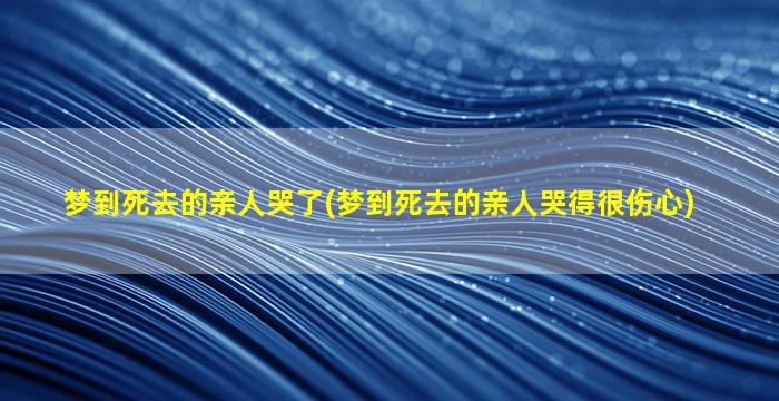 梦到死去的亲人哭了(梦到死去的亲人哭得很伤心)