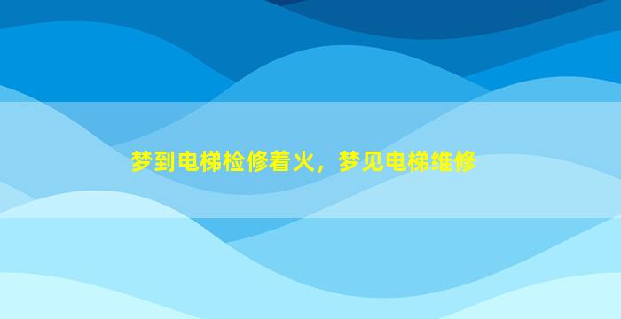 梦到电梯检修着火，梦见电梯维修