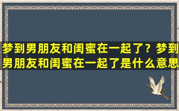 梦到男朋友和闺蜜在一起了？梦到男朋友和闺蜜在一起了是什么意思