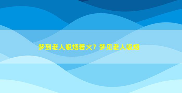 梦到老人吸烟着火？梦见老人吸烟