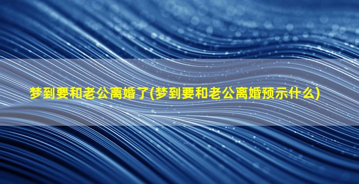 梦到要和老公离婚了(梦到要和老公离婚预示什么)