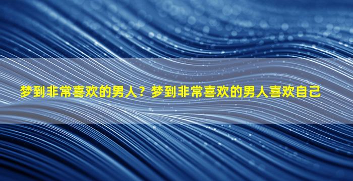 梦到非常喜欢的男人？梦到非常喜欢的男人喜欢自己