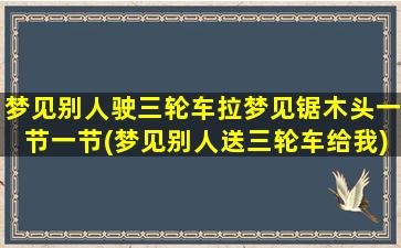 梦见别人驶三轮车拉梦见锯木头一节一节(梦见别人送三轮车给我)