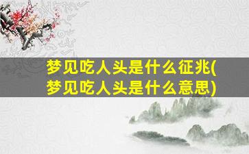 梦见吃人头是什么征兆(梦见吃人头是什么意思)