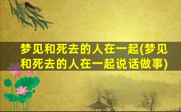 梦见和死去的人在一起(梦见和死去的人在一起说话做事)