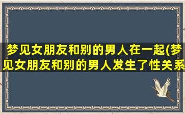 梦见女朋友和别的男人在一起(梦见女朋友和别的男人发生了性关系是什么意思)