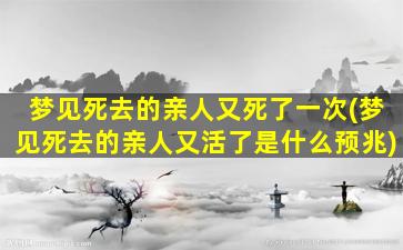 梦见死去的亲人又死了一次(梦见死去的亲人又活了是什么预兆)