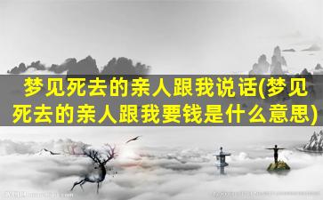 梦见死去的亲人跟我说话(梦见死去的亲人跟我要钱是什么意思)