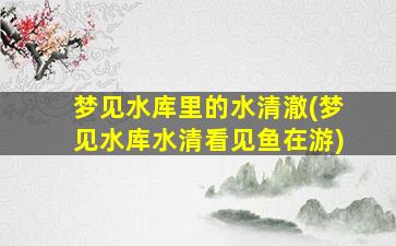 梦见水库里的水清澈(梦见水库水清看见鱼在游)