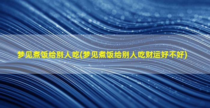 梦见煮饭给别人吃(梦见煮饭给别人吃财运好不好)