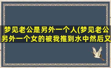 梦见老公是另外一个人(梦见老公另外一个女的被我推到水中然后又被救起)