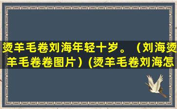 烫羊毛卷刘海年轻十岁。（刘海烫羊毛卷卷图片）(烫羊毛卷刘海怎么卷杠)